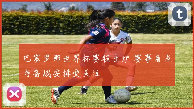 巴塞罗那世界杯赛程出炉 赛事看点与备战安排受关注