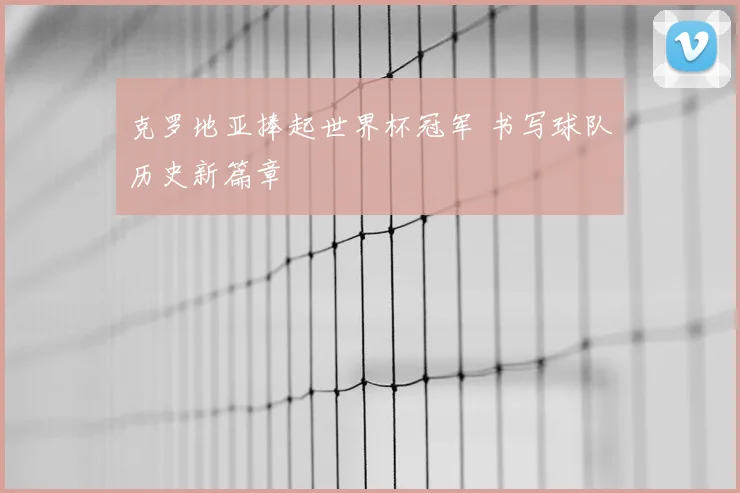 克罗地亚捧起世界杯冠军 书写球队历史新篇章