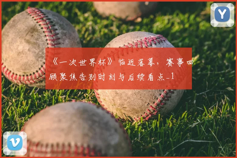 《一次世界杯》临近落幕,赛事回顾聚焦告别时刻与后续看点_1