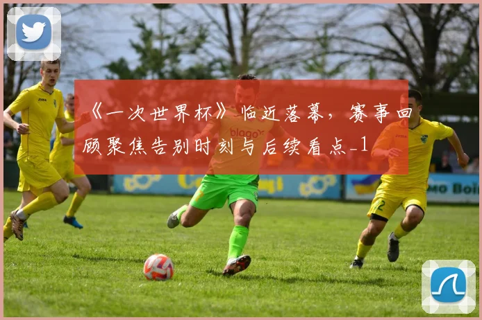 《一次世界杯》临近落幕，赛事回顾聚焦告别时刻与后续看点_1