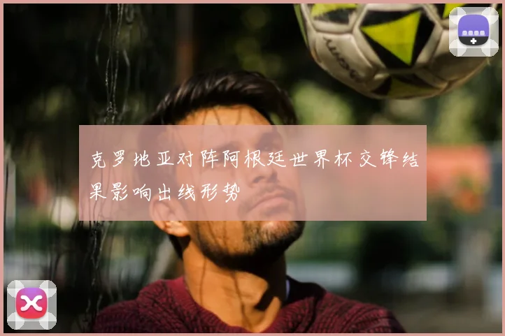 克罗地亚对阵阿根廷世界杯交锋结果影响出线形势