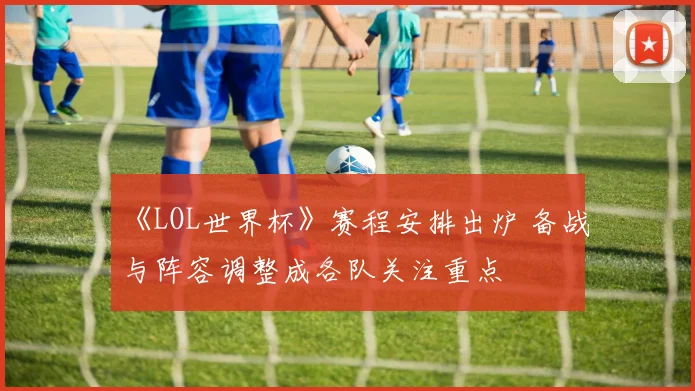 《LOL世界杯》赛程安排出炉 备战与阵容调整成各队关注重点