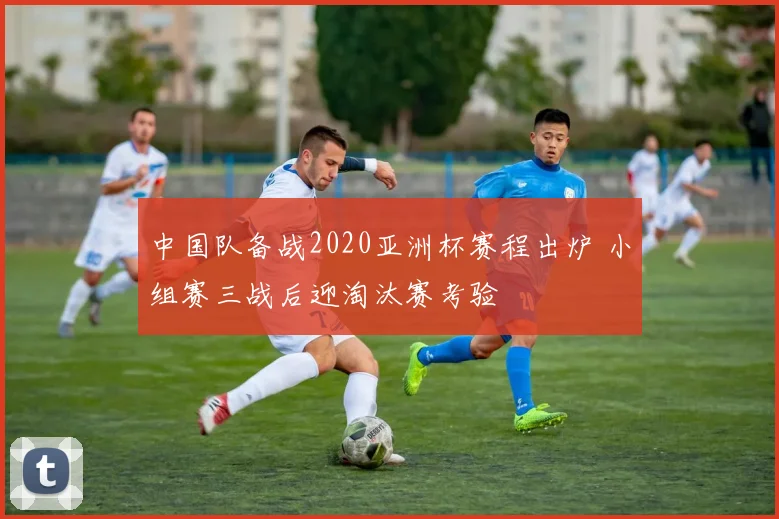 中国队备战2020亚洲杯赛程出炉 小组赛三战后迎淘汰赛考验