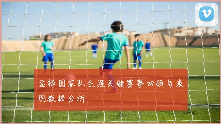 孟铎国家队生涯关键赛事回顾与表现数据分析