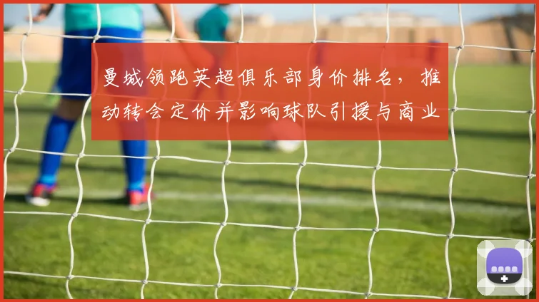 曼城领跑英超俱乐部身价排名，推动转会定价并影响球队引援与商业收益