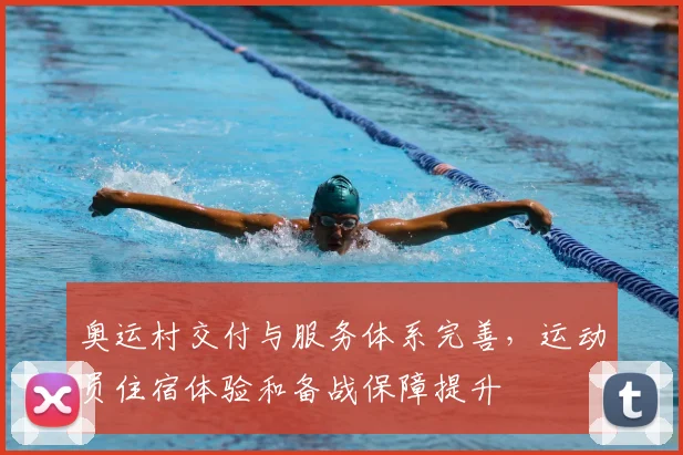 奥运村交付与服务体系完善,运动员住宿体验和备战保障提升