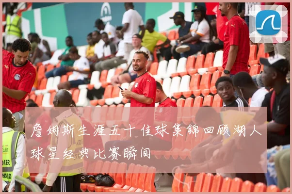 詹姆斯生涯五十佳球集锦回顾湖人球星经典比赛瞬间