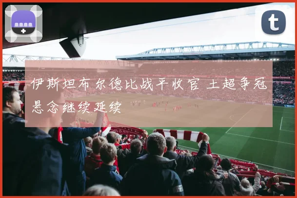 伊斯坦布尔德比战平收官 土超争冠悬念继续延续