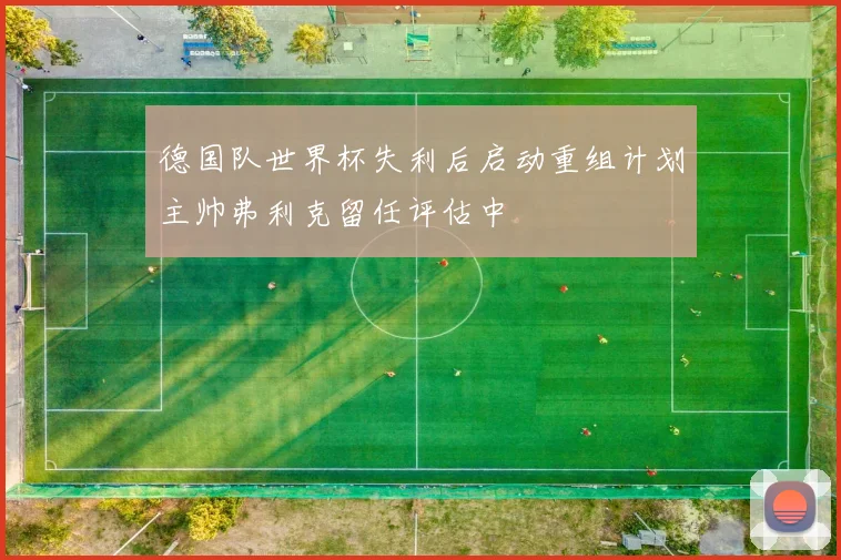 德国队世界杯失利后启动重组计划主帅弗利克留任评估中
