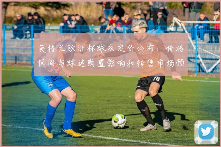 英格兰欧洲杯球衣定价公布，价格区间与球迷购置影响和转售市场预期