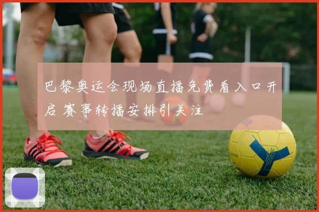 巴黎奥运会现场直播免费看入口开启 赛事转播安排引关注