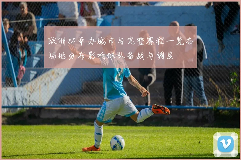 欧洲杯举办城市与完整赛程一览各场地分布影响球队备战与调度