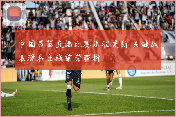 中国男篮直播比赛进程更新 关键战表现和出线前景解析