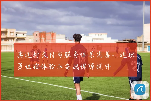 奥运村交付与服务体系完善,运动员住宿体验和备战保障提升