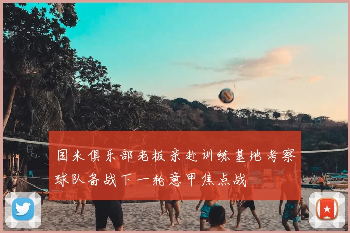 国米俱乐部老板亲赴训练基地考察球队备战下一轮意甲焦点战
