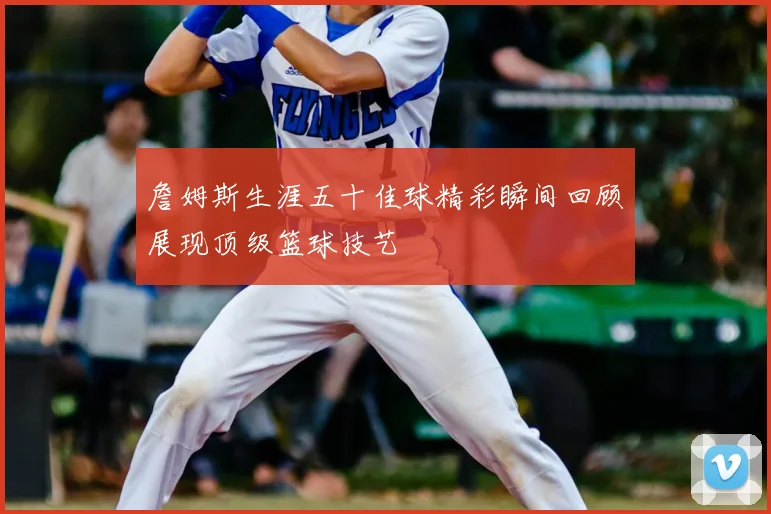 詹姆斯生涯五十佳球精彩瞬间回顾展现顶级篮球技艺