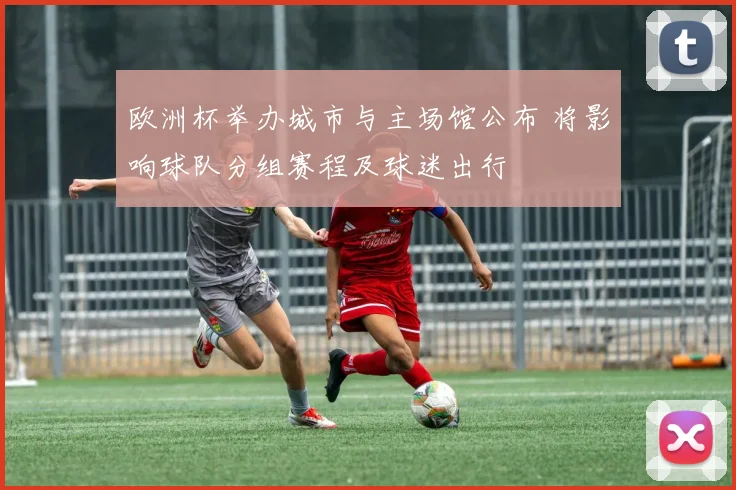 欧洲杯举办城市与主场馆公布 将影响球队分组赛程及球迷出行