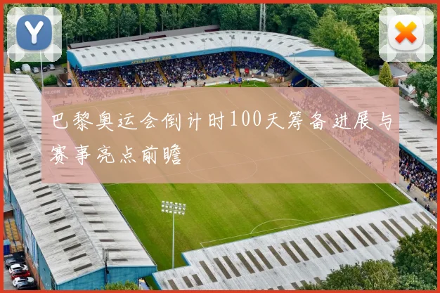 巴黎奥运会倒计时100天筹备进展与赛事亮点前瞻