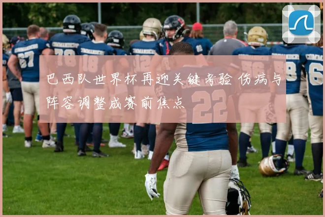 巴西队世界杯再迎关键考验 伤病与阵容调整成赛前焦点