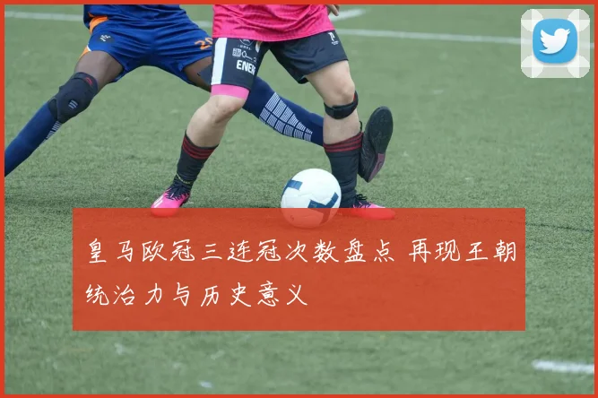 皇马欧冠三连冠次数盘点 再现王朝统治力与历史意义