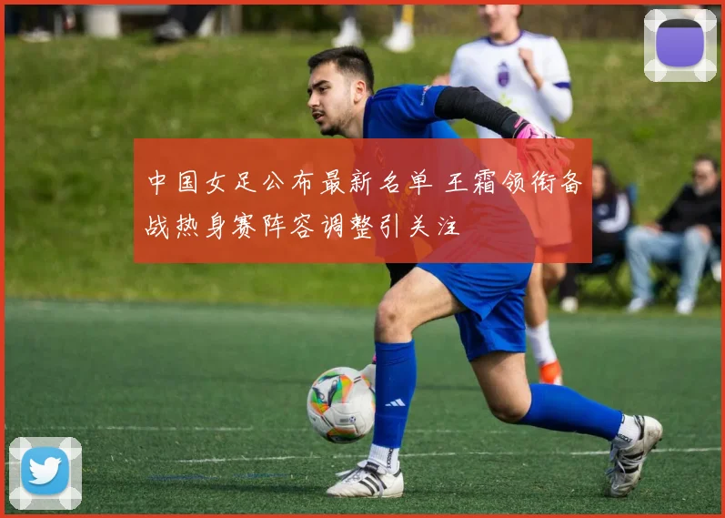 中国女足公布最新名单 王霜领衔备战热身赛阵容调整引关注