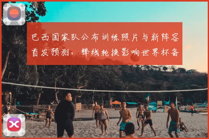 巴西国家队公布训练照片与新阵容首发预测,锋线轮换影响世界杯备战