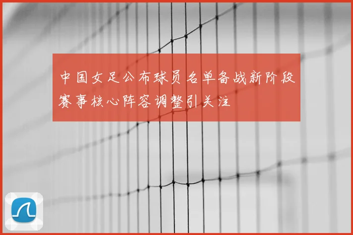中国女足公布球员名单备战新阶段赛事核心阵容调整引关注