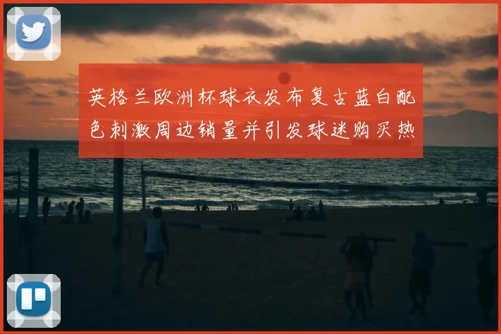 英格兰欧洲杯球衣发布复古蓝白配色刺激周边销量并引发球迷购买热潮