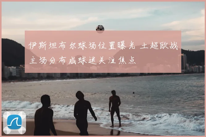伊斯坦布尔球场位置曝光 土超欧战主场分布成球迷关注焦点
