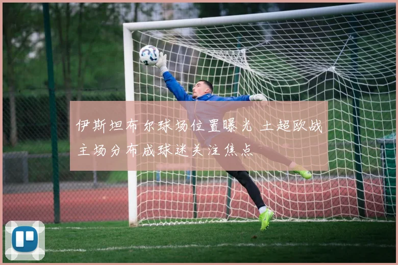 伊斯坦布尔球场位置曝光 土超欧战主场分布成球迷关注焦点