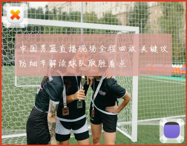 中国男篮直播现场全程回放 关键攻防细节解读球队取胜看点