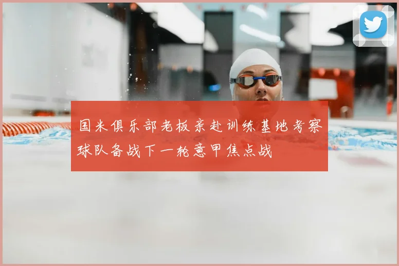 国米俱乐部老板亲赴训练基地考察球队备战下一轮意甲焦点战