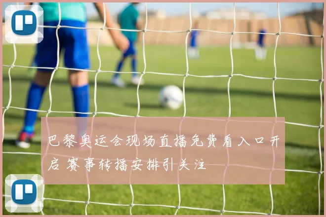 巴黎奥运会现场直播免费看入口开启 赛事转播安排引关注