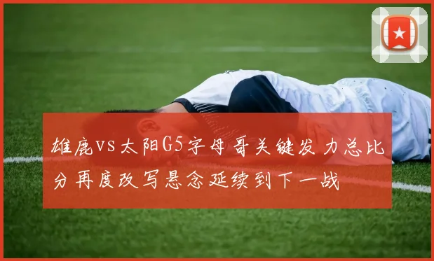 雄鹿vs太阳G5字母哥关键发力总比分再度改写悬念延续到下一战