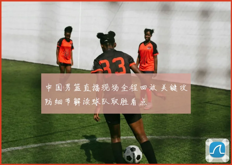 中国男篮直播现场全程回放 关键攻防细节解读球队取胜看点